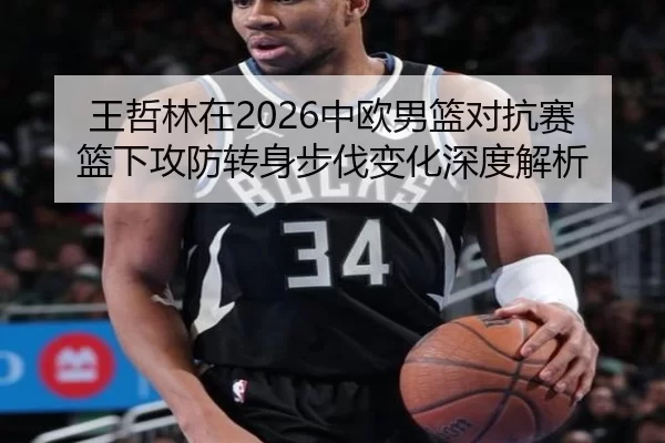 王哲林在2026中欧男篮对抗赛篮下攻防转身步伐变化深度解析