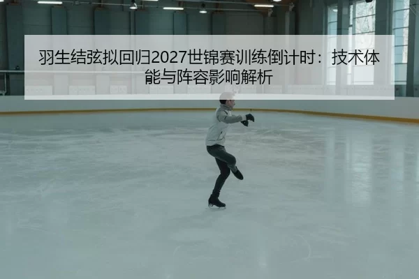 羽生结弦拟回归2027世锦赛训练倒计时：技术体能与阵容影响解析